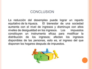 CONCLUSION 
La reducción del desempleo puede lograr un reparto 
equitativo de la riqueza. El bienestar de una sociedad 
aumenta con el nivel de ingresos y disminuye con altos 
niveles de desigualdad en los ingresos. Los impuestos 
constituyen un instrumento eficaz para modificar la 
distribución de los ingresos; afectan los ingresos 
disponibles de las personas, esto es, el ingreso del que 
disponen los hogares después de impuestos. 
 