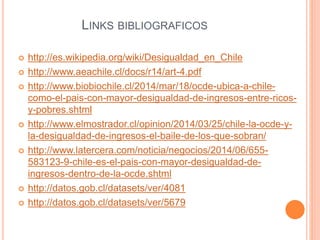 LINKS BIBLIOGRAFICOS 
 http://es.wikipedia.org/wiki/Desigualdad_en_Chile 
 http://www.aeachile.cl/docs/r14/art-4.pdf 
 http://www.biobiochile.cl/2014/mar/18/ocde-ubica-a-chile-como- 
el-pais-con-mayor-desigualdad-de-ingresos-entre-ricos-y- 
pobres.shtml 
 http://www.elmostrador.cl/opinion/2014/03/25/chile-la-ocde-y-la- 
desigualdad-de-ingresos-el-baile-de-los-que-sobran/ 
 http://www.latercera.com/noticia/negocios/2014/06/655- 
583123-9-chile-es-el-pais-con-mayor-desigualdad-de-ingresos- 
dentro-de-la-ocde.shtml 
 http://datos.gob.cl/datasets/ver/4081 
 http://datos.gob.cl/datasets/ver/5679 
 