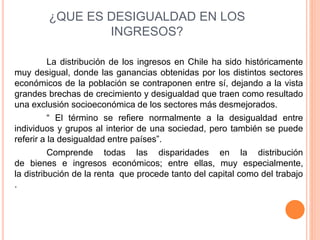 ¿QUE ES DESIGUALDAD EN LOS 
INGRESOS? 
La distribución de los ingresos en Chile ha sido históricamente 
muy desigual, donde las ganancias obtenidas por los distintos sectores 
económicos de la población se contraponen entre sí, dejando a la vista 
grandes brechas de crecimiento y desigualdad que traen como resultado 
una exclusión socioeconómica de los sectores más desmejorados. 
“ El término se refiere normalmente a la desigualdad entre 
individuos y grupos al interior de una sociedad, pero también se puede 
referir a la desigualdad entre países”. 
Comprende todas las disparidades en la distribución 
de bienes e ingresos económicos; entre ellas, muy especialmente, 
la distribución de la renta que procede tanto del capital como del trabajo 
. 
 