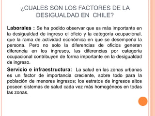 ¿CUALES SON LOS FACTORES DE LA 
DESIGUALDAD EN CHILE? 
Laborales : Se ha podido observar que es más importante en 
la desigualdad de ingreso el oficio y la categoría ocupacional, 
que la rama de actividad económica en que se desempeña la 
persona. Pero no solo la diferencias de oficios generan 
diferencia en los ingresos, las diferencias por categoría 
ocupacional contribuyen de forma importante en la desigualdad 
de ingreso. 
Servicio e infraestructura: La salud en las zonas urbanas 
es un factor de importancia creciente, sobre todo para la 
población de menores ingresos; los estratos de ingresos altos 
poseen sistemas de salud cada vez más homogéneos en todas 
las zonas. 
 