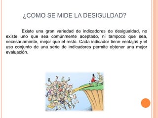 ¿COMO SE MIDE LA DESIGULDAD? 
Existe una gran variedad de indicadores de desigualdad, no 
existe uno que sea comúnmente aceptado, ni tampoco que sea, 
necesariamente, mejor que el resto. Cada indicador tiene ventajas y el 
uso conjunto de una serie de indicadores permite obtener una mejor 
evaluación. 
 