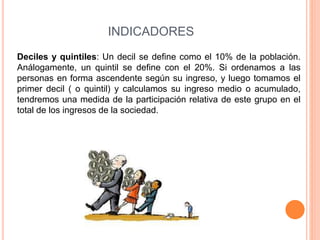 INDICADORES 
Deciles y quintiles: Un decil se define como el 10% de la población. 
Análogamente, un quintil se define con el 20%. Si ordenamos a las 
personas en forma ascendente según su ingreso, y luego tomamos el 
primer decil ( o quintil) y calculamos su ingreso medio o acumulado, 
tendremos una medida de la participación relativa de este grupo en el 
total de los ingresos de la sociedad. 
 