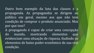 Outro bom exemplo da luta das classes é a
propaganda. As propagandas se dirigem ao
público em geral, mesmo aos que não tem
condição de comprar o produto anunciado. Mas
por que isso?
A propaganda é capaz de criar uma concepção
do mundo, mostrando elementos que
evidenciam uma situação de riqueza, iludindo os
elementos de baixo poder econômico de sua real
condição.
 