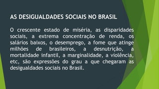 AS DESIGUALDADES SOCIAIS NO BRASIL
O crescente estado de miséria, as disparidades
sociais, a extrema concentração de renda, os
salários baixos, o desemprego, a fome que atinge
milhões de brasileiros, a desnutrição, a
mortalidade infantil, a marginalidade, a violência,
etc, são expressões do grau a que chegaram as
desigualdades sociais no Brasil.
 