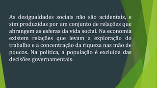As desigualdades sociais não são acidentais, e
sim produzidas por um conjunto de relações que
abrangem as esferas da vida social. Na economia
existem relações que levam a exploração do
trabalho e a concentração da riqueza nas mão de
poucos. Na política, a população é excluída das
decisões governamentais.
 