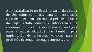 A industrialização no Brasil, a partir da década
de 30, criou condições para a acumulação
capitalista, evidenciado não só pela redefinição
do papel estatal quanto a interferência na
economia (onde ele passou a criar as condições
para a industrialização) mas também pela
implantação de indústrias voltadas para a
produção de máquinas, equipamentos, etc.
 
