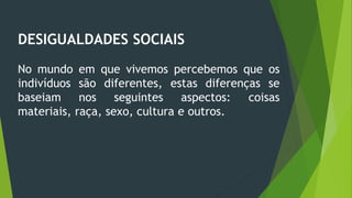 DESIGUALDADES SOCIAIS
No mundo em que vivemos percebemos que os
indivíduos são diferentes, estas diferenças se
baseiam nos seguintes aspectos: coisas
materiais, raça, sexo, cultura e outros.
 