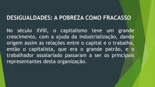 DESIGUALDADES: A POBREZA COMO FRACASSO
No século XVIII, o capitalismo teve um grande
crescimento, com a ajuda da industrialização, dando
origem assim as relações entre o capital e o trabalho,
então o capitalista, que era o grande patrão, e o
trabalhador assalariado passaram a ser os principais
representantes desta organização.
 