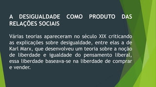 A DESIGUALDADE COMO PRODUTO DAS
RELAÇÕES SOCIAIS
Várias teorias apareceram no século XIX criticando
as explicações sobre desigualdade, entre elas a de
Karl Marx, que desenvolveu um teoria sobre a noção
de liberdade e igualdade do pensamento liberal,
essa liberdade baseava-se na liberdade de comprar
e vender.
 