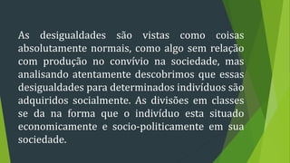 As desigualdades são vistas como coisas
absolutamente normais, como algo sem relação
com produção no convívio na sociedade, mas
analisando atentamente descobrimos que essas
desigualdades para determinados indivíduos são
adquiridos socialmente. As divisões em classes
se da na forma que o indivíduo esta situado
economicamente e socio-politicamente em sua
sociedade.
 
