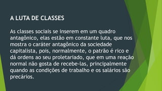 A LUTA DE CLASSES
As classes sociais se inserem em um quadro
antagônico, elas estão em constante luta, que nos
mostra o caráter antagônico da sociedade
capitalista, pois, normalmente, o patrão é rico e
dá ordens ao seu proletariado, que em uma reação
normal não gosta de recebe-las, principalmente
quando as condições de trabalho e os salários são
precários.
 