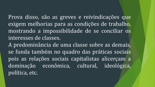 Prova disso, são as greves e reivindicações que
exigem melhorias para as condições de trabalho,
mostrando a impossibilidade de se conciliar os
interesses de classes.
A predominância de uma classe sobre as demais,
se funda também no quadro das práticas sociais
pois as relações sociais capitalistas alicerçam a
dominação econômica, cultural, ideológica,
política, etc.
 