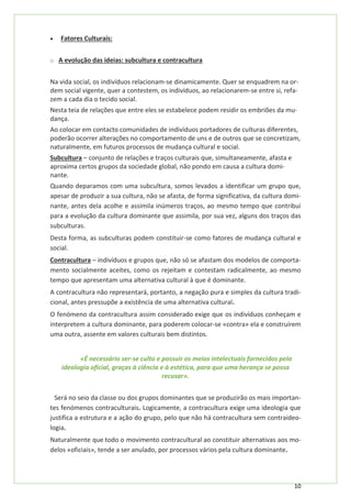 10
• Fatores Culturais:
o A evolução das ideias: subcultura e contracultura
Na vida social, os indivíduos relacionam-se dinamicamente. Quer se enquadrem na or-
dem social vigente, quer a contestem, os indivíduos, ao relacionarem-se entre si, refa-
zem a cada dia o tecido social.
Nesta teia de relações que entre eles se estabelece podem residir os embriões da mu-
dança.
Ao colocar em contacto comunidades de indivíduos portadores de culturas diferentes,
poderão ocorrer alterações no comportamento de uns e de outros que se concretizam,
naturalmente, em futuros processos de mudança cultural e social.
Subcultura – conjunto de relações e traços culturais que, simultaneamente, afasta e
aproxima certos grupos da sociedade global, não pondo em causa a cultura domi-
nante.
Quando deparamos com uma subcultura, somos levados a identificar um grupo que,
apesar de produzir a sua cultura, não se afasta, de forma significativa, da cultura domi-
nante, antes dela acolhe e assimila inúmeros traços, ao mesmo tempo que contribui
para a evolução da cultura dominante que assimila, por sua vez, alguns dos traços das
subculturas.
Desta forma, as subculturas podem constituir-se como fatores de mudança cultural e
social.
Contracultura – indivíduos e grupos que, não só se afastam dos modelos de comporta-
mento socialmente aceites, como os rejeitam e contestam radicalmente, ao mesmo
tempo que apresentam uma alternativa cultural à que é dominante.
A contracultura não representará, portanto, a negação pura e simples da cultura tradi-
cional, antes pressupõe a existência de uma alternativa cultural.
O fenómeno da contracultura assim considerado exige que os indivíduos conheçam e
interpretem a cultura dominante, para poderem colocar-se «contra» ela e construírem
uma outra, assente em valores culturais bem distintos.
«É necessário ser-se culto e possuir os meios intelectuais fornecidos pela
ideologia oficial, graças à ciência e à estética, para que uma herança se possa
recusar».
Será no seio da classe ou dos grupos dominantes que se produzirão os mais importan-
tes fenómenos contraculturais. Logicamente, a contracultura exige uma ideologia que
justifica a estrutura e a ação do grupo, pelo que não há contracultura sem contraideo-
logia.
Naturalmente que todo o movimento contracultural ao constituir alternativas aos mo-
delos «oficiais», tende a ser anulado, por processos vários pela cultura dominante.
 