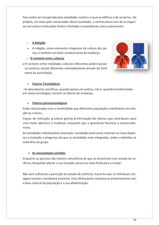 11
Para evitar ser recuperada pela sociedade «contra» a qual se edificou e de se tornar, ela
própria, um novo pilar conservador dessa sociedade, a contracultura tem de se organi-
zar em contra-instituições fortes e fechadas à investida da cultura dominante.
o A Religião
• A religião, como elemento integrante da cultura dos po-
vos, é também um fator condicionante da mudança.
o O contacto entre culturas
• O contacto entre realidades culturais diferentes poderá provo-
car práticas sociais diferentes nomeadamente através do fenó-
meno da assimilação.
• Fatores Tecnológicos
- As descobertas científicas, quando postas em prática, isto é, quando transformadas
em novas tecnologias, tornam-se fatores de mudança.
• Fatores psicossociológicos
Estão relacionados com a recetividade que diferentes populações manifestam em rela-
ção ao «novo».
O grau de instrução, a cultura geral e a informação são fatores que contribuem para
uma maior abertura à mudança, enquanto que a ignorância favorece o conservado-
rismo.
As sociedades individualistas (exemplo: sociedade americana) mostram-se mais dispos-
tas à evolução e progresso do que as sociedades mais integradas, onde o indivíduo se
subordina ao grupo.
• As necessidades sentidas
Enquanto as pessoas não tiverem consciência de que se encontram num estado de ca-
rência, desejando alterar a sua situação, pouco ou nada farão para a mudar.
Não será suficiente a perceção do estado de carência; é preciso que os indivíduos con-
sigam resolver o problema existente. Esta última parte relaciona-se proximamente com
a base cultural da população e a sua alfabetização.
 