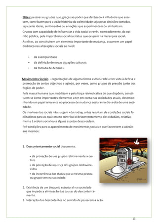 13
Elites: pessoas ou grupos que, graças ao poder que detém ou à influência que exer-
cem, contribuem para a Acão histórica da coletividade seja pelas decisões tomadas,
seja pelas ideias, sentimentos ou emoções que experimentam ou simbolizam.
Grupos com capacidade de influenciar a vida social através, nomeadamente, da opi-
nião pública, pela importância social ou status que ocupam na hierarquia social.
As elites, ao constituírem um elemento importante de mudança, assumem um papel
dinâmico nas alterações sociais ao nível:
▪ da exemplaridade
▪ da definição de novas situações culturais
▪ da tomada de decisões.
Movimentos Sociais - organizações de alguma forma estruturadas com vista à defesa e
promoção de certos objetivos e agindo, por vezes, como grupos de pressão junto dos
órgãos de poder.
Pela massa humana que mobilizam e pela força reivindicativa de que dispõem, consti-
tuem-se como importantes elementos a ter em conta nas sociedades atuais, desempe-
nhando um papel relevante no processo de mudança social e no dia-a-dia de uma soci-
edade.
Os movimentos sociais não surgem «do nada», antes resultam de condições sociais fa-
cilitadoras para as quais muito contribui o descontentamento dos cidadãos, relativa-
mente à ordem social ou a alguns aspetos dessa ordem.
Pré-condições para o aparecimento de movimentos sociais e que favorecem a adesão
aos mesmos:
1. Descontentamento social decorrente:
▪ da provação de uns grupos relativamente a ou-
tros
▪ da perceção de injustiça dos grupos desfavore-
cidos
▪ da incoerência dos status que a mesma pessoa
ou grupo tem na sociedade.
2. Existência de um bloqueio estrutural na sociedade
que impede a eliminação das causas do descontenta-
mento.
3. Interação dos descontentes no sentido de passarem à ação.
 