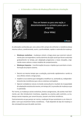 15
o A Extensão e o Ritmo da Mudança/Resistência e Aceitação
As alterações conhecidas por uma cultura têm sempre de enfrentar a resistência dessa
mesma cultura, condicionando, assim, a profundidade, rapidez e extensão da mudança.
• Mudanças evolutivas – mudanças visíveis a longo prazo que ocorrem natural-
mente pois correspondem a certos domínios da ação social que foram evoluindo
gradualmente no tempo, por adaptação progressiva a novas situações, origi-
nando novos valores e novos modelos de comportamento.
• Mudanças Impostas – transformações bruscas e rápidas que acarretam a trans-
formação do próprio sistema.
▪ Decorre ao mesmo tempo que a evolução, ocorrendo rapidamente e sendo os
seus efeitos visíveis a longo prazo.
▪ Impõem-se ao sistema que é obrigado a modificar-se, aceitando-as, independen-
temente das resistências que a ela os sistemas contrapõem.
▪ Operam verdadeiras ruturas no tecido sociocultural e resultam da incapacidade
de adaptação evolutiva do mesmo, em tempo útil, às pressões de mudança a que
é submetido.
Por norma, as mudanças sociais evolutivas, lentas e progressivas, são aceites mais facil-
mente, por não introduzirem incertezas, angústias ou anomia; pelo contrário, as mu-
danças sociais impostas, por serem bruscas, causam uma forte resistência.
Contrariamente ao que parece ser norma, mudanças há que acontecem a um ritmo rá-
pido e sem que encontrem fortes resistências. - Tudo depende do tipo de mudança e
das consequências que ela pode acarretar.
 
