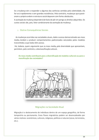 16
Se a mudança vier a responder a algumas das carências sentidas pela coletividade, ela
far-se-á rapidamente e sem grandes resistências. Pelo contrário, mudanças que questi-
onam a própria ordem e estrutura social deparam com fortes obstáculos.
A aceitação da mudança dependerá do facto de pôr em perigo os direitos adquiridos. Os
custos sociais são, pois, fator condicionante da aceitação da mudança.
o Outras Consequências Sociais
As mudanças ocorridas nas sociedades atuais, dado o acesso democratizado aos mass
media, tendem a produzir comportamentos padronizados veiculados pelos modelos
transmitidos a que todos têm acesso.
Há, todavia, quem argumente que os mass media, pela diversidade que apresentam,
permitem, pelo contrário, a desmassificação cultural.
Os mass media contribuem para a diversificação de modelos culturais ou para a
massificação das sociedades?
Migrações na Sociedade Atual
Migração é o deslocamento de indivíduos dentro de um espaço geográfico, de forma
temporária ou permanente. Esses fluxos migratórios podem ser desencadeados por
vários motivos: económicos, culturais, religiosos, políticos e naturais (secas, terremotos,
etc.).
 