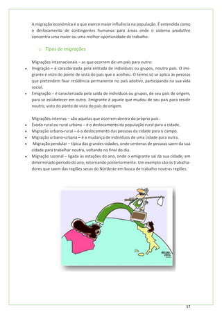 17
A migração económica é a que exerce maior influência na população. É entendida como
o deslocamento de contingentes humanos para áreas onde o sistema produtivo
concentra uma maior ou uma melhor oportunidade de trabalho.
o Tipos de migrações
Migrações internacionais – as que ocorrem de um país para outro:
• Imigração – é caracterizada pela entrada de indivíduos ou grupos, noutro país. O imi-
grante é visto do ponto de vista do país que o acolheu. O termo só se aplica às pessoas
que pretendem fixar residência permanente no país adotivo, participando na sua vida
social.
• Emigração – é caracterizada pela saída de indivíduos ou grupos, de seu país de origem,
para se estabelecer em outro. Emigrante é aquele que mudou de seu país para residir
noutro, visto do ponto de vista do país de origem.
Migrações internas – são aquelas que ocorrem dentro do próprio país:
• Êxodo rural ou rural urbana – é o deslocamento da população rural para a cidade.
• Migração urbano-rural – é o deslocamento das pessoas da cidade para o campo.
• Migração urbano-urbana – é a mudança de indivíduos de uma cidade para outra.
• Migração pendular – típica das grandes cidades, onde centenas de pessoas saem da sua
cidade para trabalhar noutra, voltando no final do dia.
• Migração sazonal – ligada às estações do ano, onde o emigrante sai da sua cidade, em
determinado período do ano, retornando posteriormente. Um exemplo são os trabalha-
dores que saem das regiões secas do Nordeste em busca de trabalho noutras regiões.
 