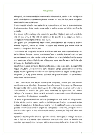 18
Refugiados
Refugiado, um termo usado com referência ao indivíduo que, devido a uma perseguição
política, um conflito ou outra situação que ponha a sua vida em risco, se vê obrigado a
solicitar refúgio no estrangeiro.
Ora, o refugiado vê-se forçado a abandonar o seu país uma vez que, se lá permanecesse,
ficaria em perigo. Deste modo, outra nação o acolhe no seu território e confere-lhe
proteção.
Uma pessoa pede refúgio ou asilo no exterior quando o Estado do país onde vive já não
está em que vive, já não está em condições de garantir a sua segurança nem as
condições mínimas imprescindíveis para a vida.
Uma guerra civil, um confronto internacional, uma catástrofe da natureza e diversos
motivos religiosos, étnicos ou raciais são alguns dos motivos que podem levar um
indivíduo a refugiar-se noutro país.
O tratamento aos refugiados no país de acolhimento varia de acordo com as leis de cada
nação. Há que destacar, porém, que convenções e protocolos internacionais obrigam
aos países a outorgar asilo e a não enviar através da força os refugiados de volta para os
seus lugares de origem. O direito ao refúgio, por outro lado, faz parte da Declaração
Universal dos Direitos Humanos.
Nas últimas décadas, a maioria dos refugiados escapou de países como o Afeganistão,
Iraque, Síria, Serra Leoa e República Democrática do Congo. Cabe destacar que a ONU
dispõe de um organismo denominado Alto Comissariado das Nações Unidas para os
Refugiados (ACNUR), que se dedica a ajudar os refugiados durante a sua permanência
no território de acolhimento.
O Alto Comissariado das Nações Unidas para Refugiados, estima que, pelo mundo,
aproximadamente 60 milhões de pessoas foram forçadas a deslocarem-se. Mas apesar
da repercussão internacional das imagens de embarcações precárias a atravessar o
Mediterrâneo, o público em geral ainda confunde os significados dos termos
“refugiado” e “migrante”. Para o ACNUR, a distinção entre os dois termos é fundamental
para garantir os direitos dessas populações.
Em meio ao grande número de pessoas que chegaram este ano e no ano passado à
Grécia, à Itália e outros países, a agência da ONU tem verificado a presença de ambos
os tipos de populações deslocadas. A maioria vem de nações afetadas pela guerra ou
que são consideradas como de origem de “refugiados”. Entretanto, uma parte menor
vem de outros lugares e, para muitas destas pessoas, a definição “migrante” seria mais
apropriada.
A proteção dos refugiados envolve a garantia contra a devolução às ameaças das quais
eles já fugiram e o acesso a procedimentos justos de asilo, além de medidas que
garantam que seus direitos humanos básicos sejam respeitados a fim de permitir-lhes
 