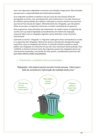 19
viver com segurança e dignidade e encontrar uma solução a longo prazo. São os Estados
que possuem a responsabilidade primordial desta proteção.
Já os migrantes escolhem se deslocar não por causa de uma ameaça direta de
perseguição ou morte, mas, principalmente, para melhorarem a sua vida, há procura
de melhores oportunidades de trabalho e educação ou mesmo viverem com parentes
que moram fora do país de origem. Diferentemente dos refugiados, que não podem
voltar ao seu país, os migrantes continuam a receber a proteção do seu governo.
Para os governos, estas distinções são importantes. As nações tratam os migrantes de
acordo com sua própria legislação e procedimentos em matéria de imigração,
enquanto lidam com os refugiados segundo normas definidas a nível nacional e
internacional.
Confundir os termos “refugiado” e “migrante” pode gerar sérias consequências na vida
e na segurança dos refugiados. Misturá-los desvia a atenção das salvaguardas legais
especificas a que os refugiados têm direito. A confusão também prejudica o apoio
público aos refugiados no momento em que eles mais necessitam desta proteção. Para
o ACNUR, os direitos humanos tanto dos migrantes quanto dos refugiados devem ser
inteiramente respeitados, sem perder de vista, porém, a problemática particular em
que estes últimos estão enquadrados.
o Preconceito: o combate contra os estereótipos
“Refugiados. Esta palavra parece assustar muitas pessoas. Talvez seja a
falta de consciência e informação da realidade desta crise.”
“Primeiro
estão os
nossos sem-
abrigo!”
“Eles vêm para
cá e não
respeitam as
nossas regras!”
“Eles estão a
recusar
comida”
 