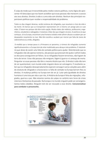 20
É culpa do medo que é transmitido pelos media e atores políticos, numa lógica de apre-
sentar mil desculpas que nos fazem acreditar que essas pessoas não merecem o acesso
aos seus direitos. Direitos à vida e a uma vida com direitos. Nenhum dos principais res-
ponsáveis políticos quer receber a responsabilidade do problema.
Todos os dias chegam dezenas, senão centenas de refugiados, que assumem o risco da vida e
da morte. Os barcos que as transportam representam em si mesmo um perigo para as suas
vidas. E fazem-nos porque não têm outra opção. Muitos deles são médicos, professores, enge-
nheiros, estudantes e advogados. E estamos a falar dos que chegam cá vivos. A aventura só aqui
começou. Já na Europa, encontram uma fronteira isolada onde sofrem abusos e acabam por ser
despejados novamente no mar. Não têm escolha e acabam por morrer por falta de meios de
sobrevivência ou então, afogados.
À medida que o tempo passa e a Primavera se aproxima, o número de refugiados aumenta
significativamente e a Europa tem de estar mobilizada para abraçar este problema. É necessá-
rio que deixe de existir uma falta de vontade política para ajudar. Relembrando que os
refugiados não são apenas números, são pessoas que precisam de ajuda e sofrem todos
os dias para conseguirem ser felizes. Se os refugiados fossem terroristas, não fugiam da
terra do terror. Estas não pessoas não emigram, fogem à guerra e à ameaça de morte.
Perguntar se essas pessoas não têm o mesmo direito que nós. O direito à vida não tem
de ser questionável, num mundo onde ninguém devia ser estrangeiro. É revoltante sa-
ber que os refugiados desesperadamente esperam conseguir outras soluções para além
do estatuto de refugiado e a burocracia e a falta de vontade na Europa barram-lhes os
direitos. A mudança política na Europa tem de ser já. Lutar pela igualdade de direitos
humanos é uma luta por eles e por nós. A História da Europa é feita de migrações, refu-
giados, guerras e paz. Não estamos isentos de culpas no cartório nem livres de crises
internas e fantasmas do passado. Na Europa e no mundo ninguém pode ser estrangeiro.
Somos todos cidadãos. Ninguém tem de ser recusado a esse direito. Consciencializar
para combater o preconceito.
 