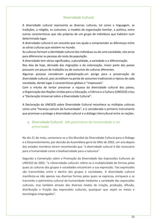 21
Diversidade Cultural
A diversidade cultural representa as diversas culturas, tal como a linguagem, as
tradições, a religião, os costumes, o modelo de organização familiar, a politica, entre
outras características que são próprias de um grupo de indivíduos que habitam num
determinado lugar.
A diversidade cultural é um conceito que nos ajuda a compreender as diferenças entre
as várias culturas que existem no mundo.
As culturas formam a identidade cultural dos indivíduos ou de uma sociedade, isto serve
para diferenciar as pessoas do resto da população.
A diversidade tem vários significados, a pluralidade, a variedade e a diferenciação.
Nos dias de hoje, derivado das migrações e da colonização, maior parte dos países
possuem um pouco de tradições ou de costumes de culturas diferentes.
Algumas pessoas consideram a globalização um perigo para a preservação da
diversidade cultural, pois acreditam na perda de costumes tradicionais e típicos de cada
sociedade, dando lugar à características globais e "impessoais".
Com o intuito de tentar preservar a riqueza da diversidade cultural dos países,
a Organização das Nações Unidas para a Educação, a Ciência e a Cultura (UNESCO) criou
a "Declaração Universal sobre a Diversidade Cultural".
A Declaração da UNESCO sobre Diversidade Cultural reconhece as múltiplas culturas
como uma "herança comum da humanidade", e é considerada o primeiro instrumento
que promove e protege a diversidade cultural e o diálogo intercultural entre as nações.
o Diversidade Cultural: Um património da humanidade a ser
preservado
No dia 21 de maio, comemora-se o Dia Mundial da Diversidade Cultural para o Diálogo
e o Desenvolvimento, por decisão da Assembleia-geral da ONU de 2002, um ano depois
dos estados membros terem reconhecido que "a diversidade cultural é tão necessária
para a humanidade como a biodiversidade para a natureza”.
Segundo a Convenção sobre a Promoção da Diversidade das Expressões Culturais da
UNESCO de 2005, “a «Diversidade cultural» refere-se à multiplicidade de formas pelas
quais as culturas dos grupos e sociedades encontram a sua expressão. Tais expressões
são transmitidas entre e dentro dos grupos e sociedades. A diversidade cultural
manifesta-se não apenas nas diversas formas pelas quais se expressa, enriquece e se
transmite o património cultural da humanidade mediante a variedade das expressões
culturais, mas também através dos diversos modos de criação, produção, difusão,
distribuição e fruição das expressões culturais, quaisquer que sejam os meios e
tecnologias empregados”.
 