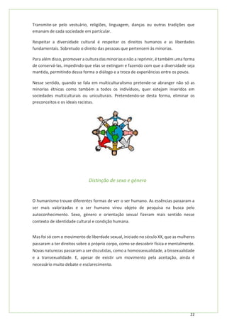 22
Transmite-se pelo vestuário, religiões, linguagem, danças ou outras tradições que
emanam de cada sociedade em particular.
Respeitar a diversidade cultural é respeitar os direitos humanos e as liberdades
fundamentais. Sobretudo o direito das pessoas que pertencem às minorias.
Para além disso, promover a cultura das minorias e não a reprimir, é também uma forma
de conservá-las, impedindo que elas se extingam e fazendo com que a diversidade seja
mantida, permitindo dessa forma o diálogo e a troca de experiências entre os povos.
Nesse sentido, quando se fala em multiculturalismo pretende-se abranger não só as
minorias étnicas como também a todos os indivíduos, quer estejam inseridos em
sociedades multiculturais ou uniculturais. Pretendendo-se desta forma, eliminar os
preconceitos e os ideais racistas.
Distinção de sexo e género
O humanismo trouxe diferentes formas de ver o ser humano. As essências passaram a
ser mais valorizadas e o ser humano virou objeto de pesquisa na busca pelo
autoconhecimento. Sexo, género e orientação sexual fizeram mais sentido nesse
contexto de identidade cultural e condição humana.
Mas foi só com o movimento de liberdade sexual, iniciado no século XX, que as mulheres
passaram a ter direitos sobre o próprio corpo, como se descobrir física e mentalmente.
Novas naturezas passaram a ser discutidas, como a homossexualidade, a bissexualidade
e a transexualidade. E, apesar de existir um movimento pela aceitação, ainda é
necessário muito debate e esclarecimento.
 