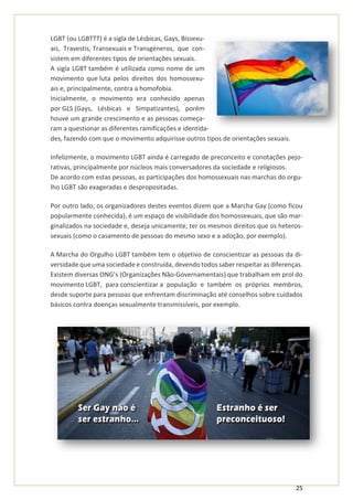 25
LGBT (ou LGBTTT) é a sigla de Lésbicas, Gays, Bissexu-
ais, Travestis, Transexuais e Transgéneros, que con-
sistem em diferentes tipos de orientações sexuais.
A sigla LGBT também é utilizada como nome de um
movimento que luta pelos direitos dos homossexu-
ais e, principalmente, contra a homofobia.
Inicialmente, o movimento era conhecido apenas
por GLS (Gays, Lésbicas e Simpatizantes), porém
houve um grande crescimento e as pessoas começa-
ram a questionar as diferentes ramificações e identida-
des, fazendo com que o movimento adquirisse outros tipos de orientações sexuais.
Infelizmente, o movimento LGBT ainda é carregado de preconceito e conotações pejo-
rativas, principalmente por núcleos mais conversadores da sociedade e religiosos.
De acordo com estas pessoas, as participações dos homossexuais nas marchas do orgu-
lho LGBT são exageradas e despropositadas.
Por outro lado, os organizadores destes eventos dizem que a Marcha Gay (como ficou
popularmente conhecida), é um espaço de visibilidade dos homossexuais, que são mar-
ginalizados na sociedade e, deseja unicamente, ter os mesmos direitos que os heteros-
sexuais (como o casamento de pessoas do mesmo sexo e a adoção, por exemplo).
A Marcha do Orgulho LGBT também tem o objetivo de conscientizar as pessoas da di-
versidade que uma sociedade e construída, devendo todos saber respeitar as diferenças.
Existem diversas ONG’s (Organizações Não-Governamentais) que trabalham em prol do
movimento LGBT, para conscientizar a população e também os próprios membros,
desde suporte para pessoas que enfrentam discriminação até conselhos sobre cuidados
básicos contra doenças sexualmente transmissíveis, por exemplo.
 