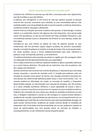 26
Vários conceitos de pobreza e exclusão social
A pobreza faz referência às pessoas que não têm o necessário para viver dignamente,
que são humildes ou que são infelizes.
A pobreza, por conseguinte, é uma forma de vida que aparece quando as pessoas
carecem dos recursos necessários para satisfazer as suas necessidades básicas. Esta
condição implica uma má qualidade de vida no que diz respeito a carências alimentares,
assistência sanitária, educação e alojamento.
Existem diversas situações que levam à pobreza das pessoas. O desemprego, os baixos
salários e as catástrofes naturais são algumas das mais frequentes. Uma pessoa pode
nascer fora da pobreza, no seio de uma família com boas condições financeiras e, por
circunstâncias pessoais (como o desperdício de dinheiro ou uma doença), acabar por
ficar pobre.
Considera-se que uma família cai abaixo da linha de pobreza quando os seus
rendimentos não lhe permitem sequer adquirir produtos de primeira necessidade.
Quando a situação de pobreza se mantém ao longo do tempo, fala-se de pauperização.
Em certas ocasiões, usa-se o termo subdesenvolvimento para fazer referência à
pobreza, o que corresponde, portanto, a um eufemismo.
O subdesenvolvimento está associado aos países ou regiões que não conseguem obter
um adequado nível de desenvolvimento das suas capacidades.
Fora a noção económica ou material, a pobreza também se aplica a questões espirituais
ou a outros fatores abstratos: “Ele pode até ser milionário, mas vive na pobreza: não
tem amigos nem familiares”.
Quando utilizamos este conceito mais restrito de pobreza, é importante que a ele esteja
sempre associado o conceito de exclusão social. É verdade que podemos estar em
situação de exclusão social apesar de termos uma situação económica favorável (ex:
uma pessoa com determinada deficiência pode nascer e viver numa família “rica”, no
entanto, poderá ter dificuldade em aceder ao mercado de trabalho, a frequentar
determinados espaços, ser discriminado num conjunto de situações, etc). No entanto,
se a nossa condição económica influencia a nossa capacidade de acesso a bens e
serviços, o acesso a esses bens e serviços tem um impacto na nossa condição económica.
Podemos dar o exemplo de uma criança que, devido às condições económicas em que
vive, é obrigada a abandonar a escola ou não consegue ter sucesso escolar (devido a
problemas de nutrição; impossibilidade dos pais fazerem um acompanhamento da sua
aprendizagem quer pela falta de conhecimentos quer pela impossibilidade de pagar um
apoio escolar extracurricular; problemas de saúdes crónicas devido às condições do
alojamento; etc). O seu baixo nível de escolaridade, por sua vez, poderá ter impacto no
leque de oportunidades que terá quando entrar no mercado de trabalho e,
consequentemente, no seu rendimento mensal enquanto adulto.
 
