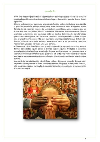 3
Introdução
Com este trabalho pretendo dar a conhecer que as desigualdades sociais e a exclusão
sociais são problemas existentes em todos os lugares do mundo e que não devem de ser
ignoradas.
O meio onde nascemos ou mesmo o nosso seio familiar podem condicionar a nossa vida
a partir do momento em que começamos a ter consciência disso. Nascermos numa
família rica dá-nos mais chances de sermos bem-sucedidos na vida, enquanto que se
nascermos num seio onde a pobreza predomina, temos mais probabilidades de sermos
excluídos socialmente, pois a pobreza pode ser ligada a determinadas características
preconceituosas impostas pela sociedade, tais como, se uma pessoa for pobre é porque
não arranja trabalho porque não quer ou mesmo se uma pessoa for rica, o dinheiro dá-
lhe um poder de cariz social altíssimo, essa pessoa passa a ser vista quase como um
“santo” com valores e normas e uma vida perfeita.
A diversidade cultural também é uma grande problemática, apesar de em outros tempos
termos colonizados alguns países e termos trazido algumas tradições e costumes
daquela determinada cultura, a aceitação destas e a solidariedade em compreender e a
aceitar as diferenças entre nós leva a que cresça um certo ódio desnecessário que acaba
por levar a que essas pessoas sejam excluídas e discriminadas, postas de fora da nossa
cultura.
Apesar deste planeta já existir há milhões e milhões de anos, a evolução demora a ser
imposta e certos problemas como confrontos étnicos, religiosos, aceitação de culturas,
etc, são problemas que nunca vão desaparecer por estarem enraizados profundamente
nas nossas cabeças.
 