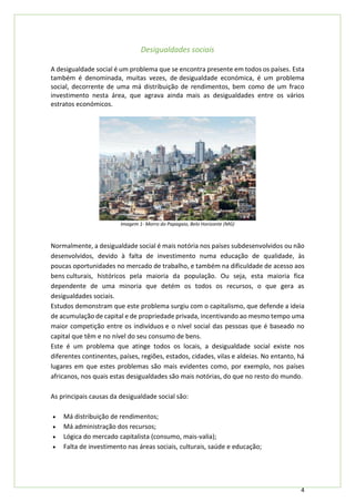 4
Desigualdades sociais
A desigualdade social é um problema que se encontra presente em todos os países. Esta
também é denominada, muitas vezes, de desigualdade económica, é um problema
social, decorrente de uma má distribuição de rendimentos, bem como de um fraco
investimento nesta área, que agrava ainda mais as desigualdades entre os vários
estratos económicos.
Imagem 1- Morro do Papagaio, Belo Horizonte (MG)
Normalmente, a desigualdade social é mais notória nos países subdesenvolvidos ou não
desenvolvidos, devido à falta de investimento numa educação de qualidade, às
poucas oportunidades no mercado de trabalho, e também na dificuldade de acesso aos
bens culturais, históricos pela maioria da população. Ou seja, esta maioria fica
dependente de uma minoria que detém os todos os recursos, o que gera as
desigualdades sociais.
Estudos demonstram que este problema surgiu com o capitalismo, que defende a ideia
de acumulação de capital e de propriedade privada, incentivando ao mesmo tempo uma
maior competição entre os indivíduos e o nível social das pessoas que é baseado no
capital que têm e no nível do seu consumo de bens.
Este é um problema que atinge todos os locais, a desigualdade social existe nos
diferentes continentes, países, regiões, estados, cidades, vilas e aldeias. No entanto, há
lugares em que estes problemas são mais evidentes como, por exemplo, nos países
africanos, nos quais estas desigualdades são mais notórias, do que no resto do mundo.
As principais causas da desigualdade social são:
• Má distribuição de rendimentos;
• Má administração dos recursos;
• Lógica do mercado capitalista (consumo, mais-valia);
• Falta de investimento nas áreas sociais, culturais, saúde e educação;
 