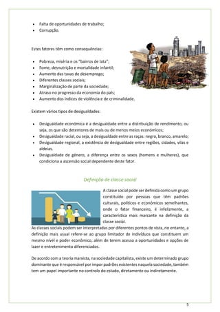 5
• Falta de oportunidades de trabalho;
• Corrupção.
Estes fatores têm como consequências:
• Pobreza, miséria e os “bairros de lata”;
• Fome, desnutrição e mortalidade infantil;
• Aumento das taxas de desemprego;
• Diferentes classes sociais;
• Marginalização de parte da sociedade;
• Atraso no progresso da economia do país;
• Aumento dos índices de violência e de criminalidade.
Existem vários tipos de desigualdades:
• Desigualdade económica é a desigualdade entre a distribuição de rendimento, ou
seja, os que são detentores de mais ou de menos meios económicos;
• Desigualdade racial, ou seja, a desigualdade entre as raças: negro, branco, amarelo;
• Desigualdade regional, a existência de desigualdade entre regiões, cidades, vilas e
aldeias.
• Desigualdade de género, a diferença entre os sexos (homens e mulheres), que
condiciona a ascensão social dependente deste fator.
Definição de classe social
A classe social pode ser definida como um grupo
constituído por pessoas que têm padrões
culturais, políticos e económicos semelhantes,
onde o fator financeiro, é infelizmente, a
característica mais marcante na definição da
classe social.
As classes sociais podem ser interpretadas por diferentes pontos de vista, no entanto, a
definição mais usual refere-se ao grupo limitador de indivíduos que constituem um
mesmo nível e poder econômico, além de terem acesso a oportunidades e opções de
lazer e entretenimento diferenciados.
De acordo com a teoria marxista, na sociedade capitalista, existe um determinado grupo
dominante que é responsável por impor padrões existentes naquela sociedade, também
tem um papel importante no controlo do estado, diretamente ou indiretamente.
 