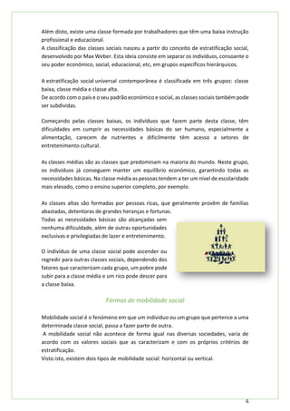 6
Além disto, existe uma classe formada por trabalhadores que têm uma baixa instrução
profissional e educacional.
A classificação das classes sociais nasceu a partir do conceito de estratificação social,
desenvolvido por Max Weber. Esta ideia consiste em separar os indivíduos, consoante o
seu poder económico, social, educacional, etc, em grupos específicos hierárquicos.
A estratificação social universal contemporânea é classificada em três grupos: classe
baixa, classe média e classe alta.
De acordo com o país e o seu padrão económico e social, as classes sociais também pode
ser subdividas.
Começando pelas classes baixas, os indivíduos que fazem parte desta classe, têm
dificuldades em cumprir as necessidades básicas do ser humano, especialmente a
alimentação, carecem de nutrientes e dificilmente têm acesso a setores de
entretenimento cultural.
As classes médias são as classes que predominam na maioria do mundo. Neste grupo,
os indivíduos já conseguem manter um equilíbrio económico, garantindo todas as
necessidades básicas. Na classe média as pessoas tendem a ter um nível de escolaridade
mais elevado, como o ensino superior completo, por exemplo.
As classes altas são formadas por pessoas ricas, que geralmente provêm de famílias
abastadas, detentoras de grandes heranças e fortunas.
Todas as necessidades básicas são alcançadas sem
nenhuma dificuldade, além de outras oportunidades
exclusivas e privilegiadas de lazer e entretenimento.
O indivíduo de uma classe social pode ascender ou
regredir para outras classes sociais, dependendo dos
fatores que caracterizam cada grupo, um pobre pode
subir para a classe média e um rico pode descer para
a classe baixa.
Formas de mobilidade social
Mobilidade social é o fenómeno em que um individuo ou um grupo que pertence a uma
determinada classe social, passa a fazer parte de outra.
A mobilidade social não acontece de forma igual nas diversas sociedades, varia de
acordo com os valores sociais que as caracterizam e com os próprios critérios de
estratificação.
Visto isto, existem dois tipos de mobilidade social: horizontal ou vertical.
 
