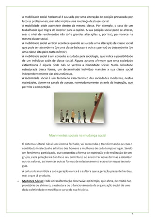 7
A mobilidade social horizontal é causada por uma alteração de posição provocada por
fatores profissionais, mas não implica uma mudança de classe social.
A mobilidade pode acontecer dentro da mesma classe. Por exemplo, o caso de um
trabalhador que migra do interior para a capital. A sua posição social pode se alterar,
mas o nível de rendimentos não sofre grandes alterações e, por isso, permanece na
mesma classe social.
A mobilidade social vertical acontece quando se sucede uma alteração de classe social
que pode ser ascendente (de uma classe baixa para outra superior) ou descendente (de
uma classe alta para outra inferior).
A mobilidade social é um conceito estudado pela sociologia, que indica a possibilidade
de um indivíduo subir de classe social. Alguns autores afirmam que uma sociedade
estratificada é aquela onde não se verifica a mobilidade social. Numa sociedade
estruturada dessa forma, um determinado indivíduo mantém a sua classe social
independentemente das circunstâncias.
A mobilidade social é um fenómeno característico das sociedades modernas, nestas
sociedades, abrem-se canais de acesso, nomeadamamente através da instrução, que
permite a competição.
Movimentos sociais na mudança social
O sistema cultural não é um sistema fechado, vai crescendo e transformando-se com o
contributo intelectual e artístico dos homens e mulheres de cada tempo e lugar. Sendo
um fenómeno participado, que concretiza a forma de expressão e de realização de um
grupo, cada geração irá dar-lhe o seu contributo ao encontrar novas formas e idealizar
outros valores, ao inventar outras formas de relacionamento e ao criar novas tecnolo-
gias.
A cultura transmitida a cada geração nunca é a cultura que a geração presente herdou,
mas a que já produziu.
• Mudança Social: Toda a transformação observável no tempo, que afeta, de modo não
provisório ou efémero, a estrutura ou o funcionamento da organização social de uma
dada coletividade e modifica o curso da sua história.
 