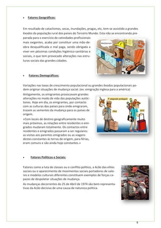 9
• Fatores Geográficos:
Em resultado de cataclismos, secas, inundações, pragas, etc, tem-se assistido a grandes
êxodos da população rural dos países do Terceiro Mundo. Esta não se encontrando pre-
parada para o exercício de catividades profissionais
mais exigentes, acaba por constituir uma mão-de-
obra desqualificada e mal paga, sendo obrigada a
viver em péssimas condições higiénico-sanitárias e
sociais, o que tem provocado alterações nas estru-
turas sociais das grandes cidades.
• Fatores Demográficos:
Variações nas taxas de crescimento populacional ou grandes êxodos populacionais po-
dem originar situações de mudança social. (ex: emigração inglesa para a américa)
Antigamente, os emigrantes provocavam grandes
alterações no modo de vida das populações autóc-
tones. Hoje em dia, os emigrantes, por contacto
com as culturas dos países para onde emigraram,
trazem as sementes da mudança para os países de
origem.
«Com locais de destino geograficamente muito
mais próximos, as relações entre residentes e emi-
grados mudaram totalmente. Os contactos entre
residentes e emigrados passaram a ser regulares:
as visitas aos parentes emigrados ou as viagens
destes constantes às terras de origem, para férias,
eram comuns e são ainda hoje constantes.»
• Fatores Políticos e Sociais:
Fatores como a luta de classes ou o conflito político, a Acão das elites
sociais ou o aparecimento de movimentos sociais portadores de valo-
res e modelos culturais diferentes constituem exemplos de forças ca-
pazes de despoletar situações de mudança.
As mudanças decorrentes do 25 de Abril de 1974 são bem representa-
tivas da Acão decisiva de uma causa de natureza política.
 