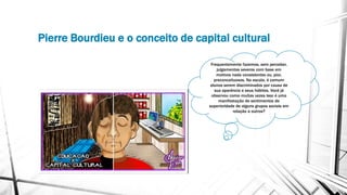 Pierre Bourdieu e o conceito de capital cultural
Frequentemente fazemos, sem perceber,
julgamentos severos com base em
motivos nada consistentes ou, pior,
preconceituosos. Na escola, é comum
alunos serem discriminados por causa de
sua aparência e seus hábitos. Você já
observou como muitas vezes isso é uma
manifestação de sentimentos de
superioridade de alguns grupos sociais em
relação a outros?
 