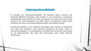 Interseccionalidade
• O conceito de “interseccionalidade” foi batizado desta maneira por
Kimberlé Williams Crenshaw. Esta mulher é uma feminista e professora
especializada nas questões de raça e de gênero. Ela usou este termo pela
primeira vez numa pesquisa em 1991 sobre as violências vividas pelas
mulheres de cores nas classes desfavorecidas nos Estados Unidos.
• Interseccionalidade é um conceito sociológico que estuda as interações
nas vidas das minorias, entre diversas estruturas de poder. Então, a
Interseccionalidade é a consequência de diferentes formas de dominação
ou de discriminação. Ela trata das interseções entre estes diversos
fenômenos.
 