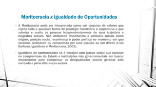 Meritocracia x Igualdade de Oportunidades
• A Meritocracia pode ser interpretada como um conjunto de valores que
rejeita toda e qualquer forma de privilégio hereditário e corporativo e que
valoriza e avalia as pessoas independentemente de suas trajetória e
biografias sociais. Não atribuindo importância a variáveis sociais como
origem, posição social, econômica e poder político no momento em que
estamos pleiteando ou competindo por uma posição ou um direito (Livia
Barbosa. Igualdade e Meritocracia, 2003).
• Igualdade de oportunidades só é possível com justiça social que consiste
no compromisso do Estado e instituições não governamentais em buscar
mecanismos para compensar as desigualdades sociais geradas pelo
mercado e pelas diferenças sociais.
 