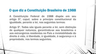 O que diz a Constituição Brasileira de 1988
A Constituição Federal de 1988 dispõe em seu
artigo 5º, caput, sobre o princípio constitucional da
igualdade, perante a lei, nos seguintes termos:
Artigo 5º. Todos são iguais perante a lei, sem distinção
de qualquer natureza, garantindo-se aos brasileiros e
aos estrangeiros residentes no País a inviolabilidade do
direito à vida, à liberdade, à igualdade, à segurança e à
propriedade, nos termos seguintes.
 