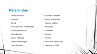 Referencias:
• Reporter Brasil
• Geledes
• Isto É
• Pensamentos Mulheristas
• Cabeças Falantes
• Nova Escola
• Bahia Notícias
• Prime Tecnologias
• Toda Matéria
• Papo de Homem
• Portal Sociologia
• Alunos on Line
• Infopédia
• JusBrasil
• Twitter
• Politize
• Questões Relevantes
• Sociologia PET2
 