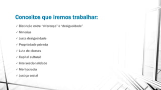 Conceitos que iremos trabalhar:
 Distinção entre “diferença” e “desigualdade”
 Minorias
 Justa desigualdade
 Propriedade privada
 Luta de classes
 Capital cultural
 Interseccionalidade
 Meritocracia
 Justiça social
 