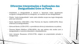 Diferentes Interpretações e Explicações das
Desigualdades Entre os Povos
• Aristóteles: a desigualdade é natural e “devemos tratar igualmente
os iguais e desigualmente os desiguais, na medida de sua desigualdade”.
• Platão: “justa desigualdade” onde cada cidadão ocupa seu lugar designado
pela sua natureza.
• Santo Agostinho (354-430) e São Thomas de Aquino (1225-1274): Deus
ordenava as desigualdades.
• Edmund Burke (1729-1797): a providência divina já abandonou os pobres.
• Thomas Robert Malthus (1766-1834): dar aos pobres não acaba com a
desigualdade e incentiva desordem e desobediência.
• Jean Jacques Rousseau (1712-1778): origem na propriedade privada e
insegurança.
 