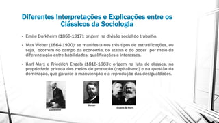 Diferentes Interpretações e Explicações entre os
Clássicos da Sociologia
• Emile Durkheim (1858-1917): origem na divisão social do trabalho.
• Max Weber (1864-1920): se manifesta nos três tipos de estratificações, ou
seja, ocorrem no campo da economia, do status e do poder por meio da
diferenciação entre habilidades, qualificações e interesses.
• Karl Marx e Friedrich Engels (1818-1883): origem na luta de classes, na
propriedade privada dos meios de produção (capitalismo) e na questão da
dominação, que garante a manutenção e a reprodução das desigualdades.
Durkheim
Weber
Engels & Marx
 