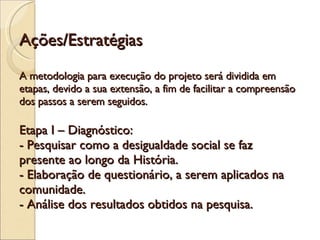 Ações/Estratégias A metodologia para execução do projeto será dividida em etapas, devido a sua extensão, a fim de facilitar a compreensão dos passos a serem seguidos. Etapa I – Diagnóstico:  - Pesquisar como a desigualdade social se faz presente ao longo da História. - Elaboração de questionário, a serem aplicados na comunidade. - Análise dos resultados obtidos na pesquisa. 