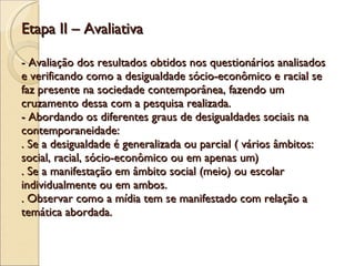 Etapa II – Avaliativa - Avaliação dos resultados obtidos nos questionários analisados e verificando como a desigualdade sócio-econômico e racial se faz presente na sociedade contemporânea, fazendo um cruzamento dessa com a pesquisa realizada. - Abordando os diferentes graus de desigualdades sociais na contemporaneidade: . Se a desigualdade é generalizada ou parcial ( vários âmbitos: social, racial, sócio-econômico ou em apenas um) . Se a manifestação em âmbito social (meio) ou escolar individualmente ou em ambos. . Observar como a mídia tem se manifestado com relação a temática abordada.   