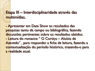 Etapa III – Interdisciplinaridade através das multimídias. - Apresentar em Data Show os resultados das pesquisas tanto de campo ou bibliográfica, fazendo discussões pertinentes sobre os resultados obtidos. - Leitura do romance “ O Cortiço – Aluísio de Azevedo” , para responder a ficha de leitura, fazendo a contextualização do período histórico, trazendo-o para a realidade atual.  