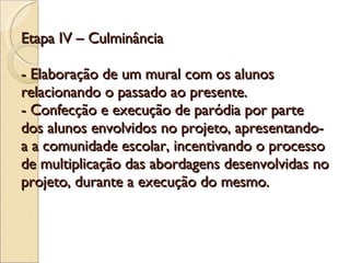 Etapa IV – Culminância - Elaboração de um mural com os alunos relacionando o passado ao presente. - Confecção e execução de paródia por parte dos alunos envolvidos no projeto, apresentando-a a comunidade escolar, incentivando o processo de multiplicação das abordagens desenvolvidas no projeto, durante a execução do mesmo.  
