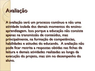 Avaliação A avaliação será um processo contínuo e não uma atividade isolada dos demais momentos do ensino- aprendizagem. Isso porque a educação não consiste apenas na transmissão de conteúdos, mas principalmente, na formação de competências, habilidades e atitudes do educando.  A avaliação não pode ficar restrita a respostas obtidas nas fichas de leitura e demais atividades realizadas ao longo da execução do projeto, mas sim no desempenho do aluno. 