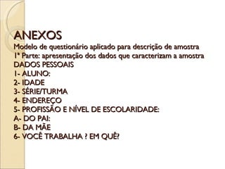 ANEXOS Modelo de questionário aplicado para descrição de amostra 1ª Parte: apresentação dos dados que caracterizam a amostra DADOS PESSOAIS 1- ALUNO: 2- IDADE 3- SÉRIE/TURMA 4- ENDEREÇO 5- PROFISSÃO E NÍVEL DE ESCOLARIDADE: A- DO PAI: B- DA MÃE 6- VOCÊ TRABALHA ? EM QUÊ? 