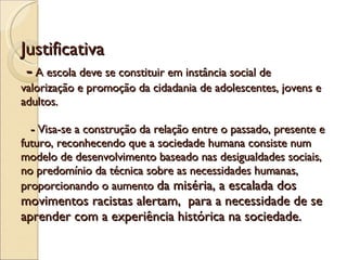 Justificativa  -  A escola deve se constituir em instância social de valorização e promoção da cidadania de adolescentes, jovens e adultos.    -  Visa-se a construção da relação entre o passado, presente e futuro, reconhecendo que a sociedade humana consiste num modelo de desenvolvimento baseado nas desigualdades sociais, no predomínio da técnica sobre as necessidades humanas, proporcionando o aumento  da miséria, a escalada dos movimentos racistas alertam,  para a necessidade de se aprender com a experiência histórica na sociedade.  